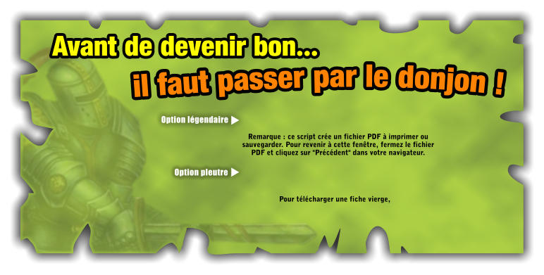 Avant de devenir bon il faut passer par le donjon !Pour tlcharger une fiche vierge,Remarque : ce script cre un fichier PDF  imprimer ou sauvegarder. Pour revenir  cette fentre, fermez le fichier PDF et cliquez sur "Prcdent" dans votre navigateur. Option lgendaireOption pleutre